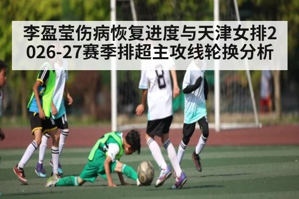李盈莹伤病恢复进度与天津女排2026-27赛季排超主攻线轮换分析（j9 game）